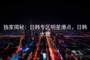 独家揭秘：日韩专区明星爆点，日韩大牌