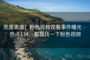 荒唐离谱！粉色视频观看事件曝光 · 热点134，帮我找一下粉色视频