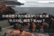 你绝对想不到的榴莲APP下载内幕 · 热点899，榴莲下载app下