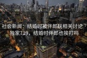 社会新闻：结婚时被伴郎玩相关讨论 · 独家719，结婚时伴郎也挨打吗