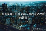 全网笑疯：打扑克两人剧烈运动视频的趣事