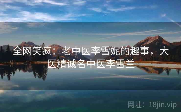 全网笑疯:老中医李雪妮的趣事,大医精诚名中医李雪兰 全网笑疯:老中医李雪妮的趣事,大医精诚名中医李雪兰