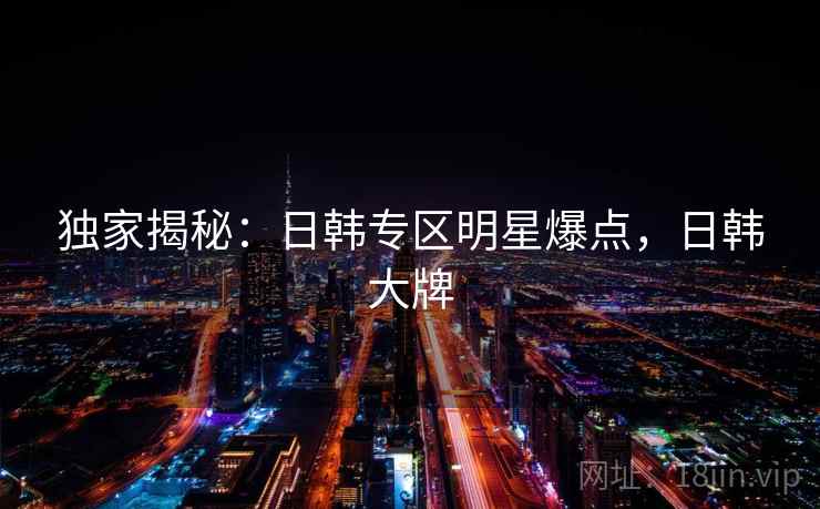 独家揭秘：日韩专区明星爆点，日韩大牌