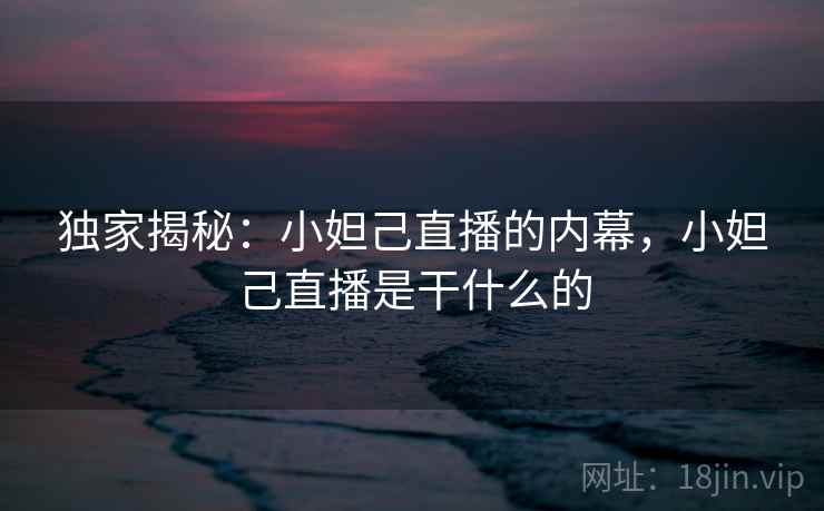 独家揭秘:小妲己直播的内幕,小妲己直播是干什么的 独家揭秘:小妲己直播的内幕,小妲己直播是干什么的