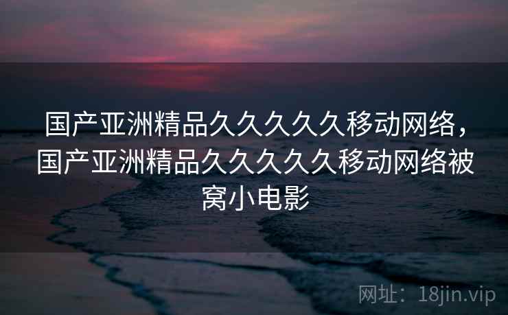 国产亚洲精品久久久久久移动网络,国产亚洲精品久久久久久移动网络被窝小电影 国产亚洲精品久久久久久移动网络,国产亚洲精品久久久久久移动网络被窝小电影