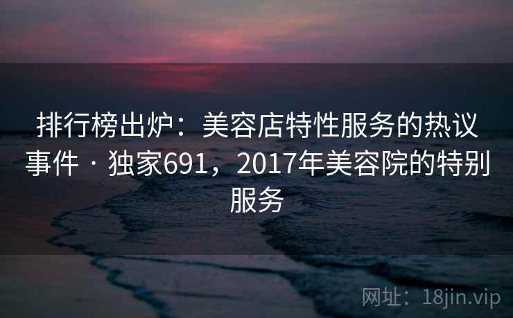 排行榜出炉:美容店特性服务的热议事件 · 独家691,2017年美容院的特别服务 排行榜出炉:美容店特性服务的热议事件 · 独家691,2017年美容院的特别服务
