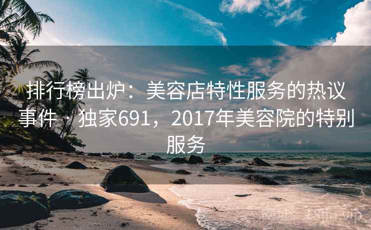 排行榜出炉:美容店特性服务的热议事件 · 独家691,2017年美容院的特别服务 排行榜出炉:美容店特性服务的热议事件 · 独家691,2017年美容院的特别服务