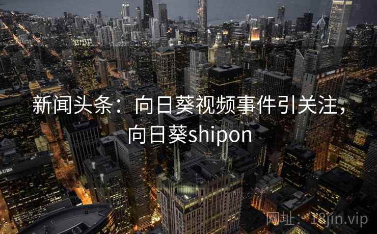 新闻头条：向日葵视频事件引关注，向日葵shipon
