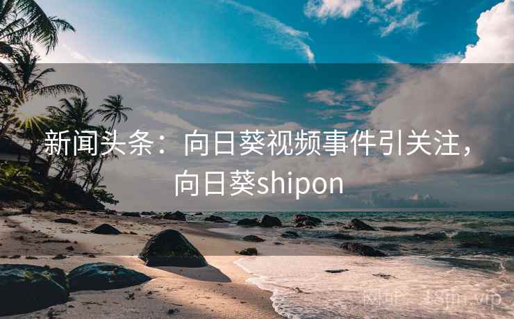 新闻头条：向日葵视频事件引关注，向日葵shipon
