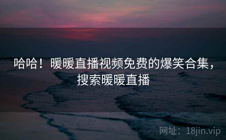 哈哈！暖暖直播视频免费的爆笑合集，搜索暖暖直播