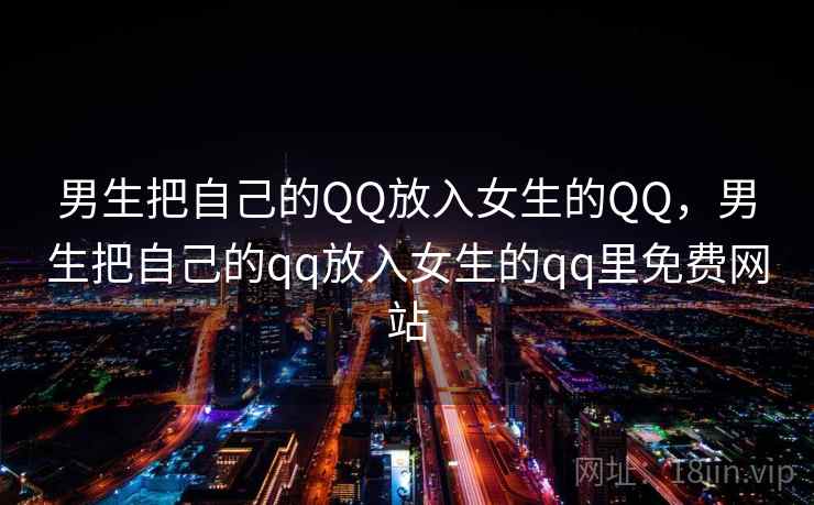 男生把自己的QQ放入女生的QQ，男生把自己的qq放入女生的qq里免费网站