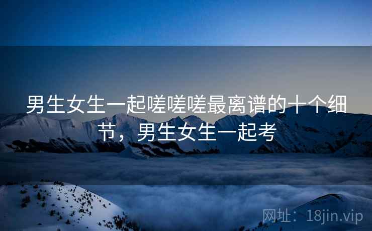 男生女生一起嗟嗟嗟最离谱的十个细节,男生女生一起考 男生女生一起嗟嗟嗟最离谱的十个细节,男生女生一起考