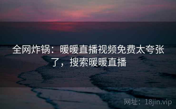 全网炸锅:暖暖直播视频免费太夸张了,搜索暖暖直播 全网炸锅:暖暖直播视频免费太夸张了,搜索暖暖直播