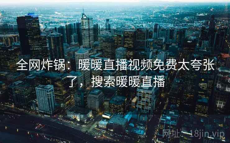 全网炸锅:暖暖直播视频免费太夸张了,搜索暖暖直播 全网炸锅:暖暖直播视频免费太夸张了,搜索暖暖直播