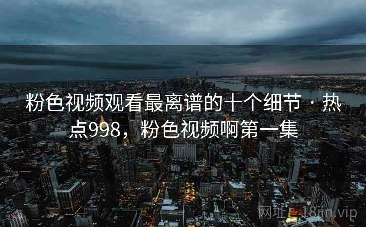 粉色视频观看最离谱的十个细节 · 热点998,粉色视频啊第一集 粉色视频观看最离谱的十个细节 · 热点998,粉色视频啊第一集