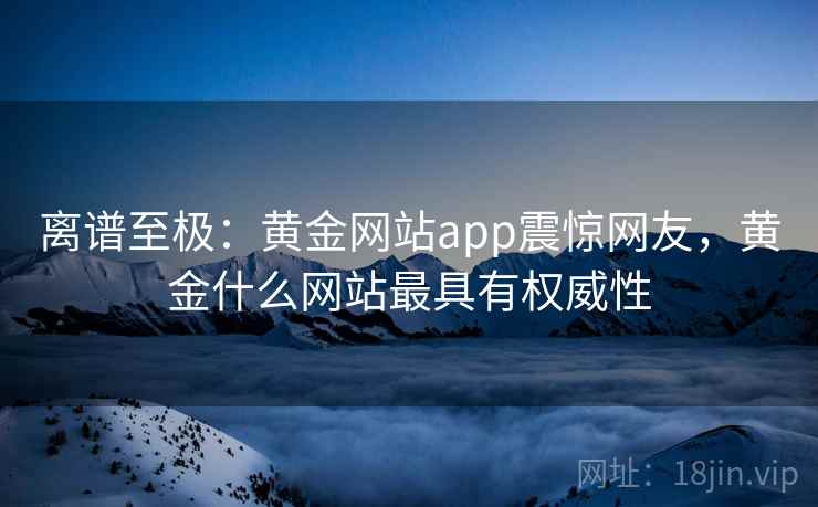 离谱至极:黄金网站app震惊网友,黄金什么网站最具有权威性 离谱至极:黄金网站app震惊网友,黄金什么网站最具有权威性