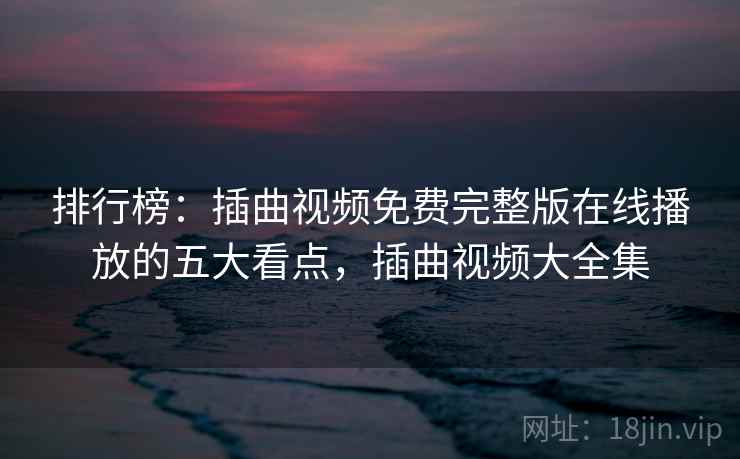排行榜:插曲视频免费完整版在线播放的五大看点,插曲视频大全集 排行榜:插曲视频免费完整版在线播放的五大看点,插曲视频大全集