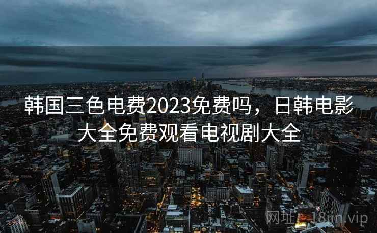 韩国三色电费2023免费吗，日韩电影大全免费观看电视剧大全