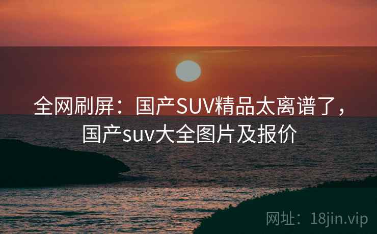 全网刷屏：国产SUV精品太离谱了，国产suv大全图片及报价