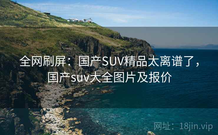 全网刷屏：国产SUV精品太离谱了，国产suv大全图片及报价