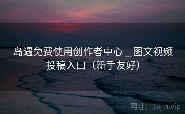 岛遇免费使用创作者中心 _ 图文视频投稿入口（新手友好）