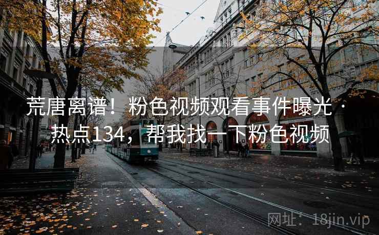 荒唐离谱！粉色视频观看事件曝光 · 热点134，帮我找一下粉色视频