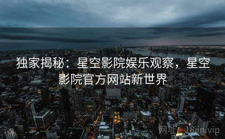 独家揭秘:星空影院娱乐观察,星空影院官方网站新世界 独家揭秘:星空影院娱乐观察,星空影院官方网站新世界