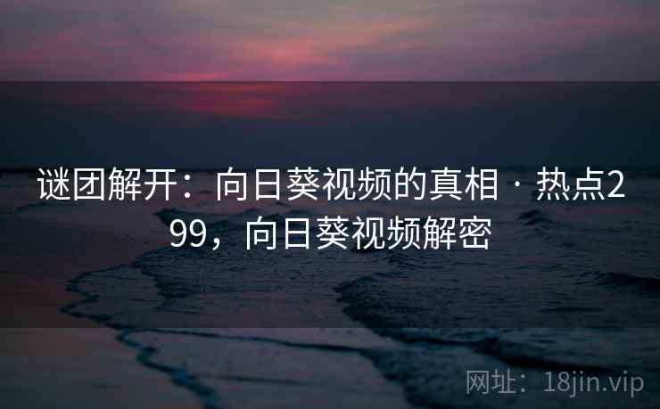 谜团解开：向日葵视频的真相 · 热点299，向日葵视频解密