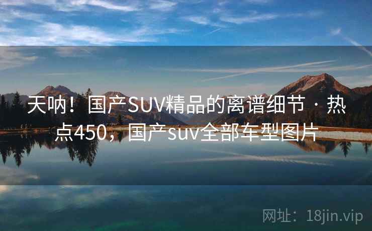 天呐!国产SUV精品的离谱细节 · 热点450,国产suv全部车型图片 天呐!国产SUV精品的离谱细节 · 热点450,国产suv全部车型图片