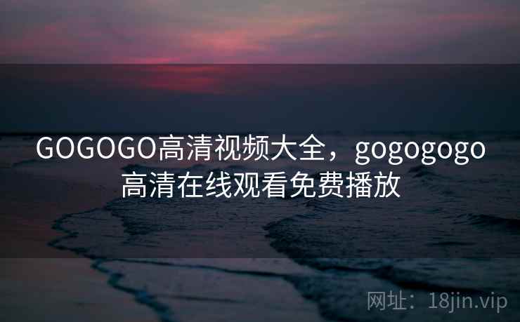 GOGOGO高清视频大全,gogogogo高清在线观看免费播放 GOGOGO高清视频大全,gogogogo高清在线观看免费播放