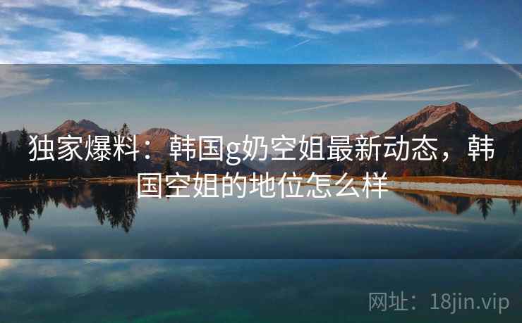 独家爆料:韩国g奶空姐最新动态,韩国空姐的地位怎么样 独家爆料:韩国g奶空姐最新动态,韩国空姐的地位怎么样