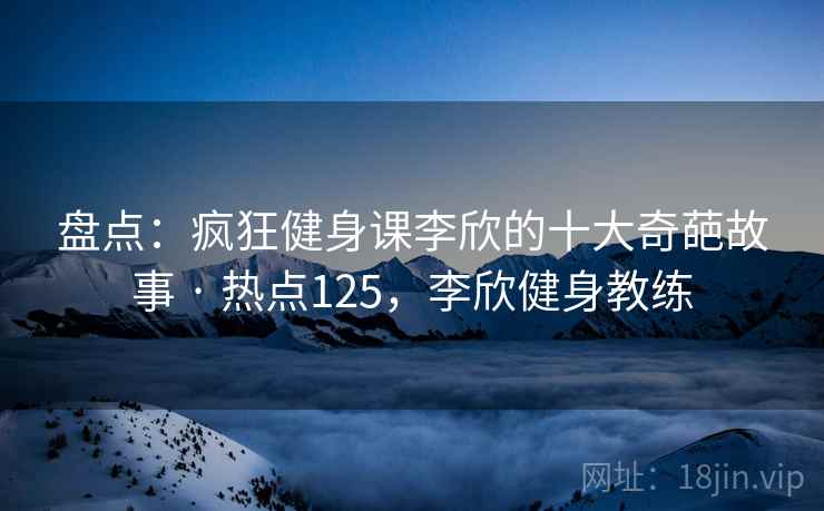 盘点:疯狂健身课李欣的十大奇葩故事 · 热点125,李欣健身教练 盘点:疯狂健身课李欣的十大奇葩故事 · 热点125,李欣健身教练
