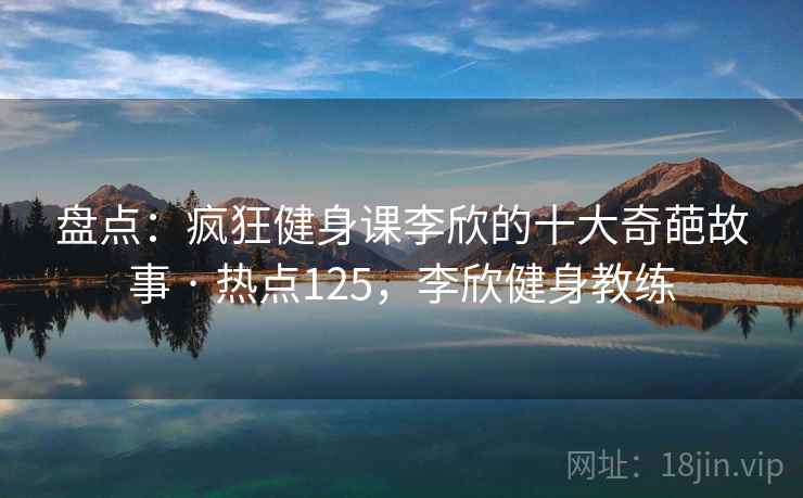 盘点:疯狂健身课李欣的十大奇葩故事 · 热点125,李欣健身教练 盘点:疯狂健身课李欣的十大奇葩故事 · 热点125,李欣健身教练