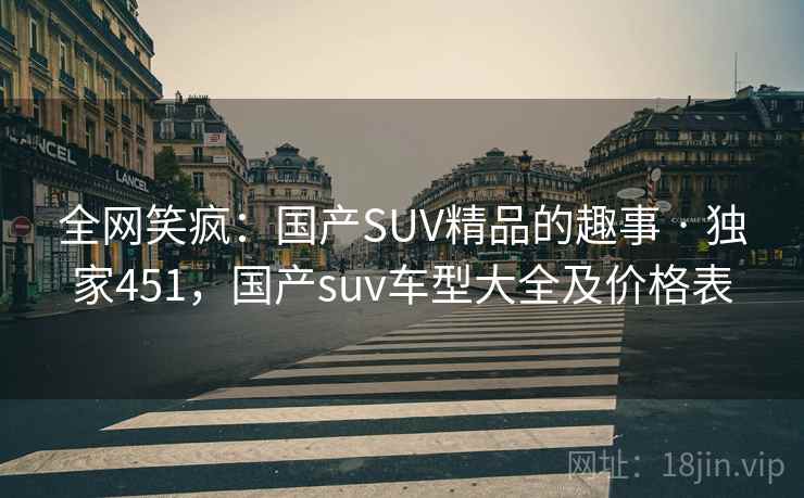 全网笑疯：国产SUV精品的趣事 · 独家451，国产suv车型大全及价格表