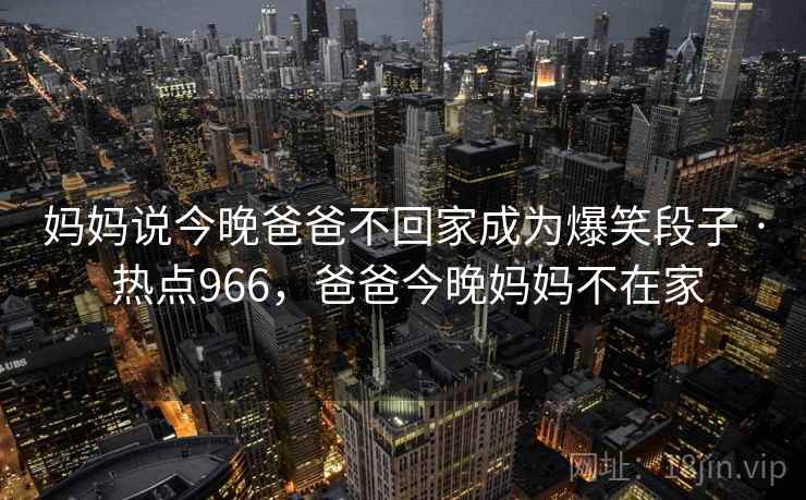 妈妈说今晚爸爸不回家成为爆笑段子 · 热点966,爸爸今晚妈妈不在家 妈妈说今晚爸爸不回家成为爆笑段子 · 热点966,爸爸今晚妈妈不在家