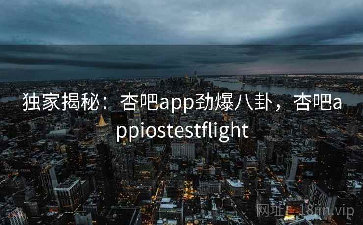 独家揭秘:杏吧app劲爆八卦,杏吧appiostestflight 独家揭秘:杏吧app劲爆八卦,杏吧appiostestflight