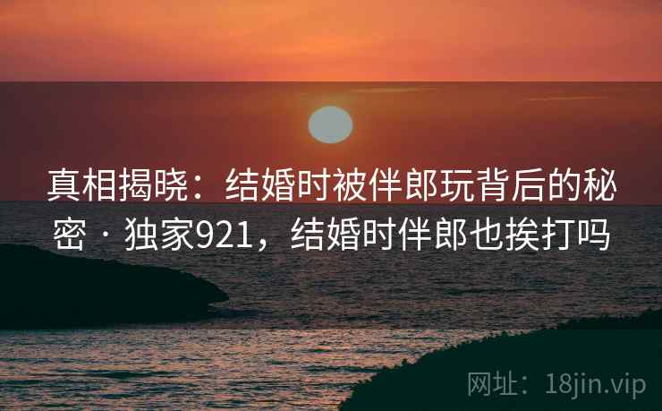 真相揭晓：结婚时被伴郎玩背后的秘密 · 独家921，结婚时伴郎也挨打吗