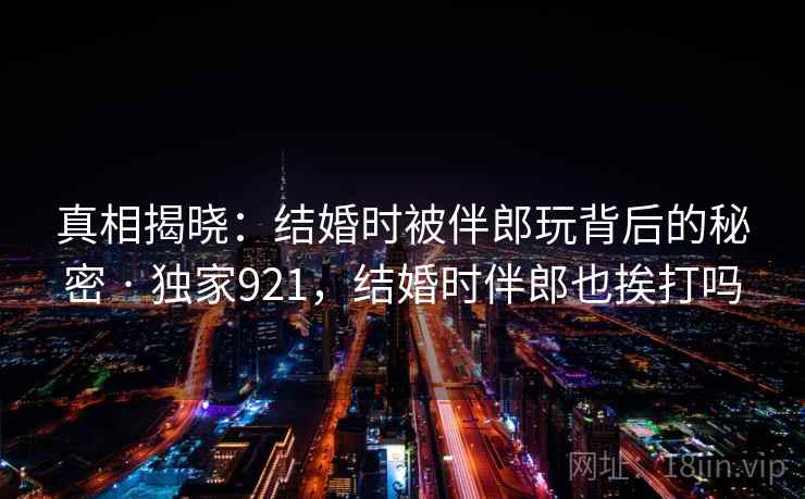 真相揭晓：结婚时被伴郎玩背后的秘密 · 独家921，结婚时伴郎也挨打吗