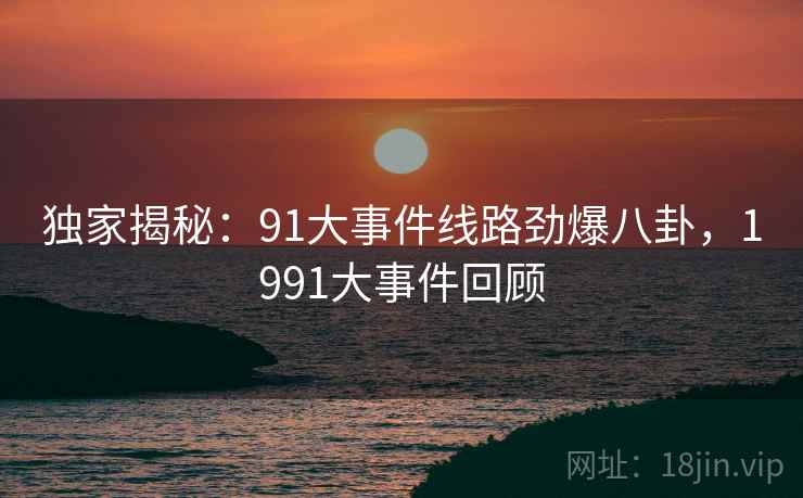 独家揭秘：91大事件线路劲爆八卦，1991大事件回顾