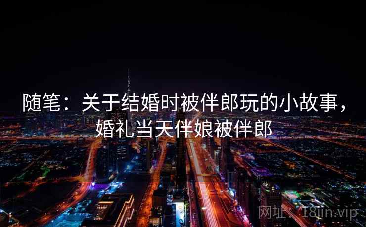随笔:关于结婚时被伴郎玩的小故事,婚礼当天伴娘被伴郎 随笔:关于结婚时被伴郎玩的小故事,婚礼当天伴娘被伴郎