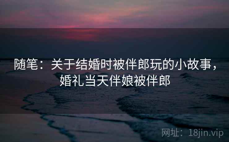 随笔:关于结婚时被伴郎玩的小故事,婚礼当天伴娘被伴郎 随笔:关于结婚时被伴郎玩的小故事,婚礼当天伴娘被伴郎